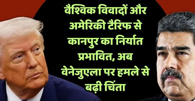 विवादों से कई देशों में प्रभावित हो रहा है कानपुर से निर्यात, अब वेनेजुएला पर अमेरिकी हमले से निर्यातकों की उड़ी नींद